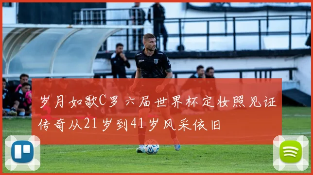 岁月如歌C罗六届世界杯定妆照见证传奇从21岁到41岁风采依旧